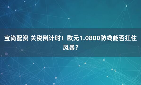 宝尚配资 关税倒计时！欧元1.0800防线能否扛住风暴？