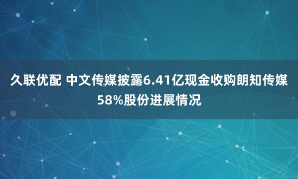 久联优配 中文传媒披露6.41亿现金收购朗知传媒58%股份进展情况