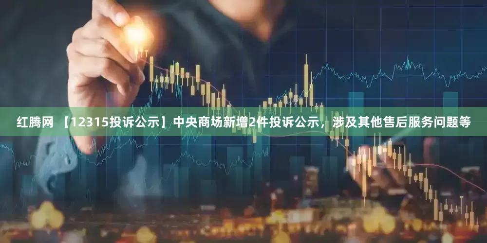 红腾网 【12315投诉公示】中央商场新增2件投诉公示，涉及其他售后服务问题等