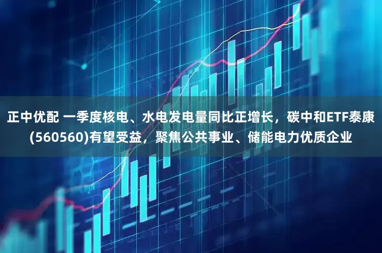 正中优配 一季度核电、水电发电量同比正增长，碳中和ETF泰康(560560)有望受益，聚焦公共事业、储能电力优质企业