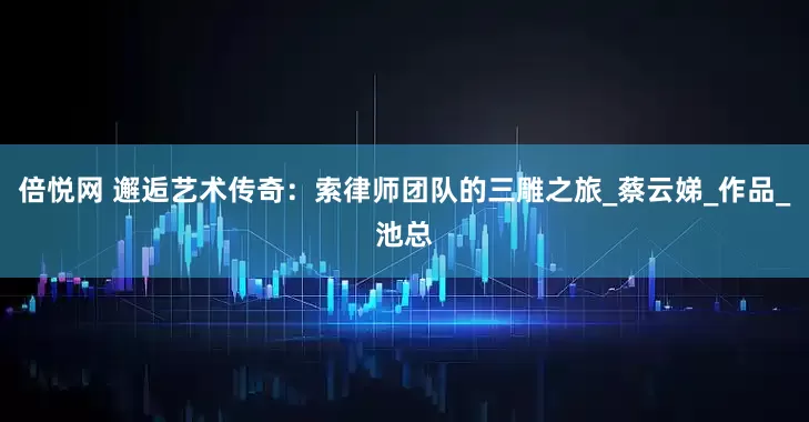 倍悦网 邂逅艺术传奇：索律师团队的三雕之旅_蔡云娣_作品_池总
