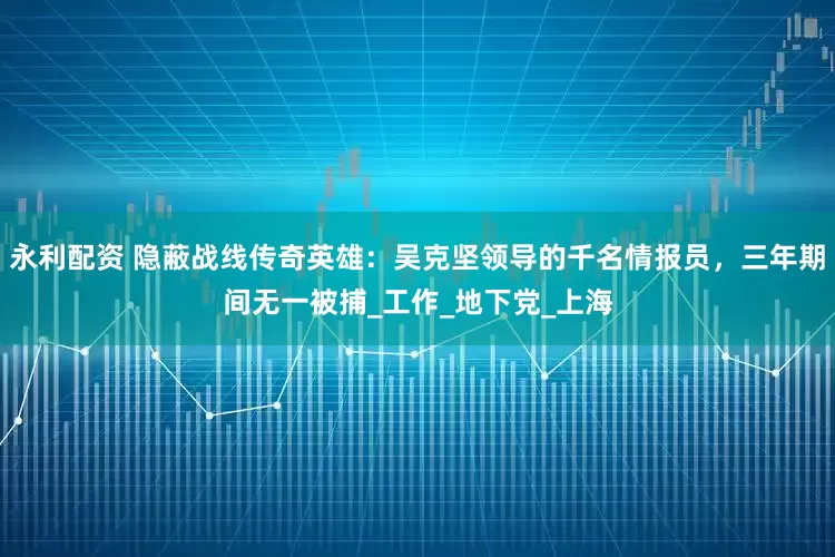 永利配资 隐蔽战线传奇英雄：吴克坚领导的千名情报员，三年期间无一被捕_工作_地下党_上海