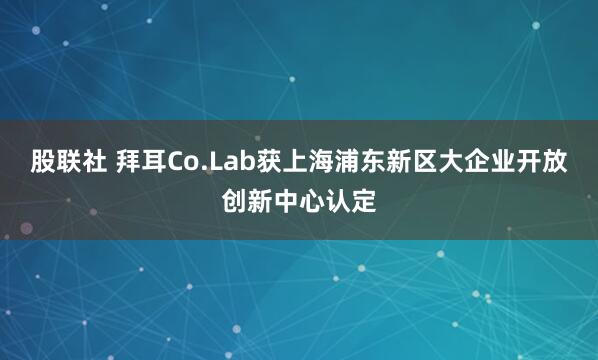 股联社 拜耳Co.Lab获上海浦东新区大企业开放创新中心认定