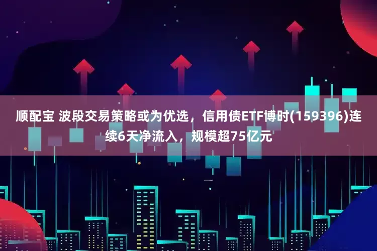 顺配宝 波段交易策略或为优选，信用债ETF博时(159396)连续6天净流入，规模超75亿元