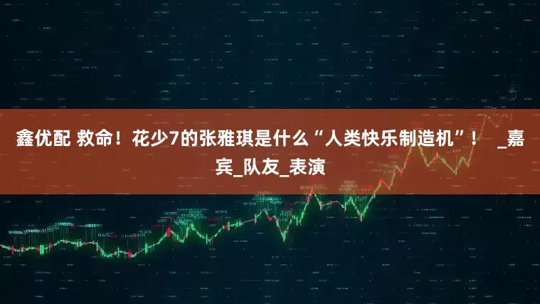 鑫优配 救命！花少7的张雅琪是什么“人类快乐制造机”！  _嘉宾_队友_表演