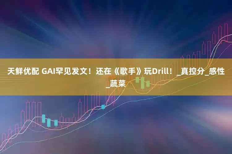 天鲜优配 GAI罕见发文！还在《歌手》玩Drill！_真控分_感性_蔬菜