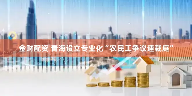 金财配资 青海设立专业化“农民工争议速裁庭”
