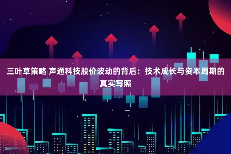 三叶草策略 声通科技股价波动的背后：技术成长与资本周期的真实写照