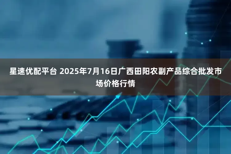 星速优配平台 2025年7月16日广西田阳农副产品综合批发市场价格行情