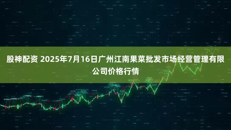 股神配资 2025年7月16日广州江南果菜批发市场经营管理有限公司价格行情