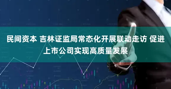 民间资本 吉林证监局常态化开展联动走访 促进上市公司实现高质量发展