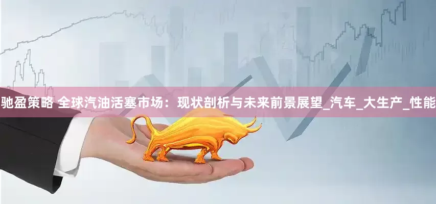 驰盈策略 全球汽油活塞市场：现状剖析与未来前景展望_汽车_大生产_性能