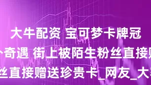 大牛配资 宝可梦卡牌冠军分享海外奇遇 街上被陌生粉丝直接赠送珍贵卡_网友_大赛_绝版