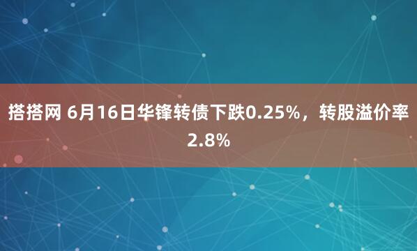 搭搭网 6月16日华锋转债下跌0.25%，转股溢价率2.8%