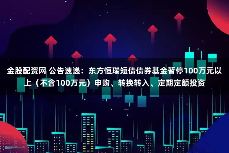 金股配资网 公告速递：东方恒瑞短债债券基金暂停100万元以上（不含100万元）申购、转换转入、定期定额投资