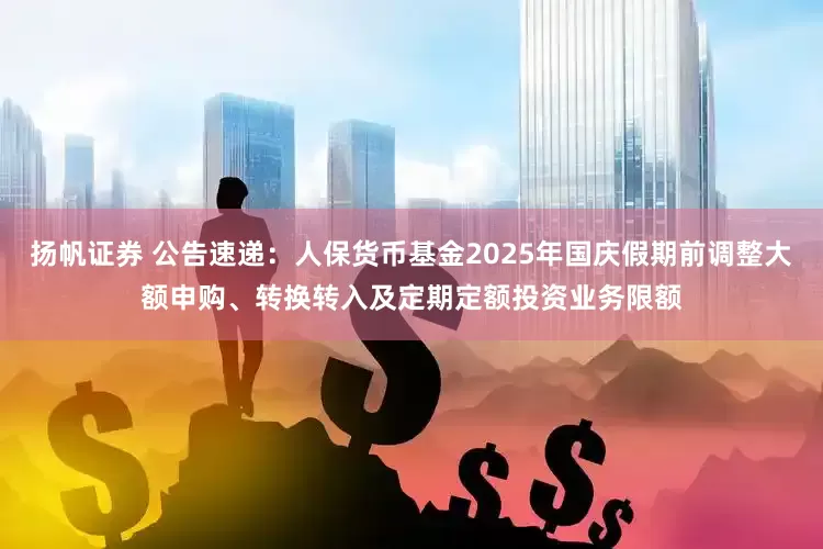 扬帆证券 公告速递：人保货币基金2025年国庆假期前调整大额申购、转换转入及定期定额投资业务限额