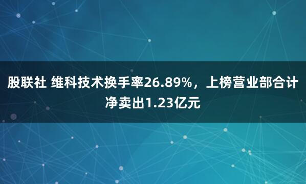 股联社 维科技术换手率26.89%，上榜营业部合计净卖出1.23亿元