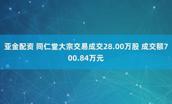 亚金配资 同仁堂大宗交易成交28.00万股 成交额700.84万元