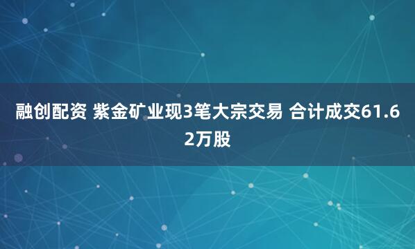 融创配资 紫金矿业现3笔大宗交易 合计成交61.62万股