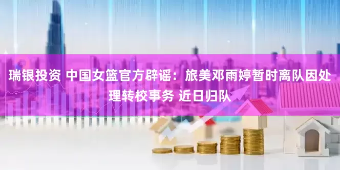 瑞银投资 中国女篮官方辟谣：旅美邓雨婷暂时离队因处理转校事务 近日归队