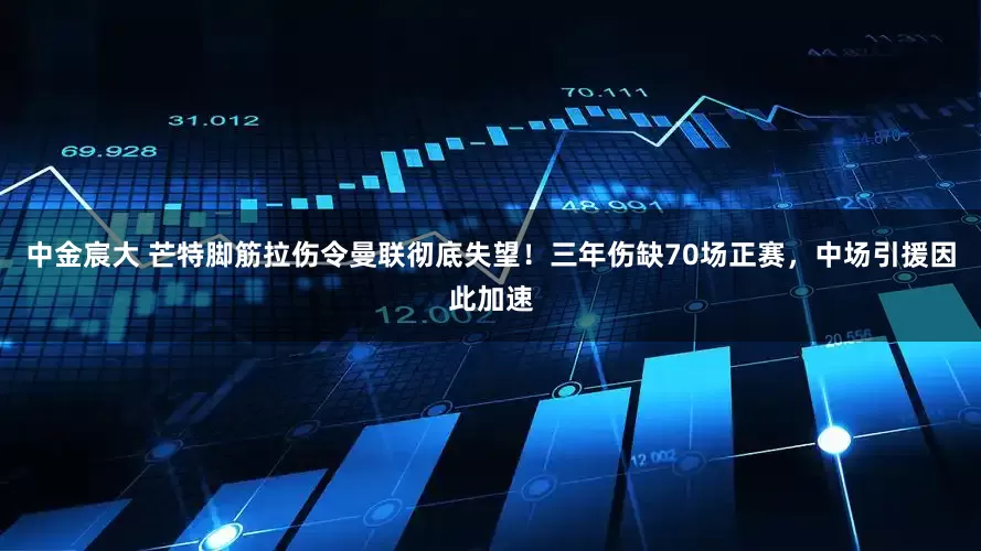 中金宸大 芒特脚筋拉伤令曼联彻底失望！三年伤缺70场正赛，中场引援因此加速
