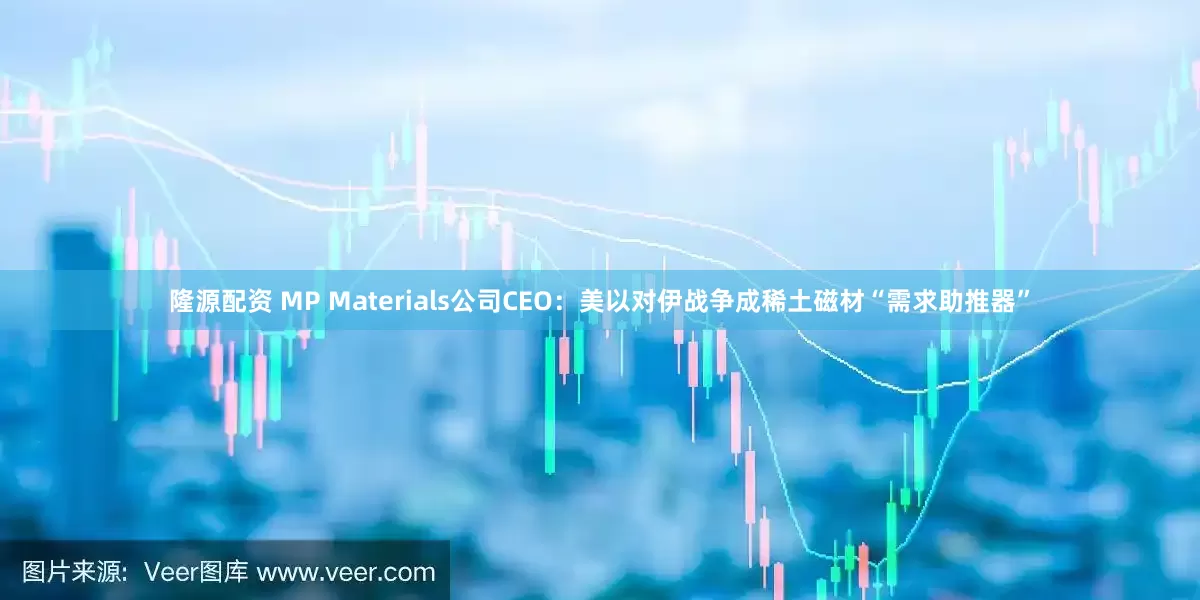 隆源配资 MP Materials公司CEO：美以对伊战争成稀土磁材“需求助推器”